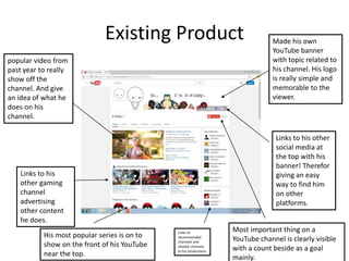 Existing Product
popular video from
past year to really
show off the
channel. And give
an idea of what he
does on his
channel.
Links to his
other gaming
channel
advertising
other content
he does.
Made his own
YouTube banner
with topic related to
his channel. His logo
is really simple and
memorable to the
viewer.
Links to his other
social media at
the top with his
banner! Therefor
giving an easy
way to find him
on other
platforms.
Most important thing on a
YouTube channel is clearly visible
with a count beside as a goal
mainly.
His most popular series is on to
show on the front of his YouTube
near the top.
Links to
recommended
channels and
related channels
to his productions
 