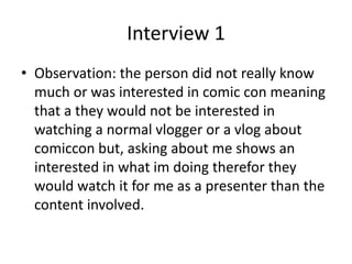 Interview 1
• Observation: the person did not really know
much or was interested in comic con meaning
that a they would not be interested in
watching a normal vlogger or a vlog about
comiccon but, asking about me shows an
interested in what im doing therefor they
would watch it for me as a presenter than the
content involved.
 