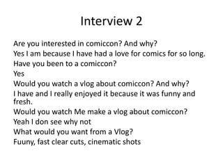 Interview 2
Are you interested in comiccon? And why?
Yes I am because I have had a love for comics for so long.
Have you been to a comiccon?
Yes
Would you watch a vlog about comiccon? And why?
I have and I really enjoyed it because it was funny and
fresh.
Would you watch Me make a vlog about comiccon?
Yeah I don see why not
What would you want from a Vlog?
Fuuny, fast clear cuts, cinematic shots
 