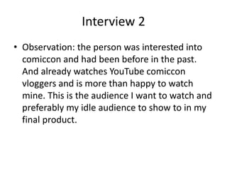 Interview 2
• Observation: the person was interested into
comiccon and had been before in the past.
And already watches YouTube comiccon
vloggers and is more than happy to watch
mine. This is the audience I want to watch and
preferably my idle audience to show to in my
final product.
 