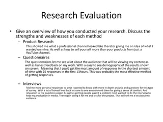Research Evaluation
• Give an overview of how you conducted your research. Discuss the
strengths and weaknesses of each method
– Product Research
This showed me what a professional channel looked like therefor giving me an idea of what I
wanted on mine. As well as how to sell yourself more than your products from just a
YouTube channel.
– Questionnaires
The questionnaires let me see a lot about the audience that will be viewing my content as
well as honest feedback on my work. With a easy to see demographic of the results shown
on screen. Meaning that I could get the most amount of responses in the shortest amount
of time with 25 responses in the first 13hours. This was probably the most effective method
of getting responses.
– Interviews
Told me more personal responses to what I wanted to know with more in depth analysis and questions for this type
of survey. With a lot of honest feed back in a one to one environment there for giving a sense of comfort. And
relaxation to the questions asked. As well as getting people wasn’t a problem most wanted to do the interview to
help my production in media. Then Again doing it for me and less for the project. That will tell me a lot about my
audience.
 