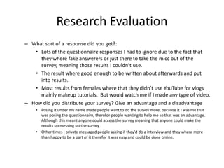 Research Evaluation
– What sort of a response did you get?:
• Lots of the questionnaire responses I had to ignore due to the fact that
they where fake answerers or just there to take the micc out of the
survey, meaning those results I couldn’t use.
• The result where good enough to be written about afterwards and put
into results.
• Most results from females where that they didn’t use YouTube for vlogs
mainly makeup tutorials. But would watch me if I made any type of video.
– How did you distribute your survey? Give an advantage and a disadvantage
• Posing it under my name made people want to do the survey more, because it I was me that
was posing the questionnaire, therefor people wanting to help me so that was an advantage.
Although this meant anyone could access the survey meaning that anyone could make the
results up messing up the survey
• Other times I private messaged people asking if they'd do a interview and they where more
than happy to be a part of it therefor it was easy and could be done online.
 