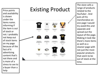 Existing Product
The store sells a
range of products
related to the
YouTuber . And
puts all his
merchendice on
one page I would
try avoid this and
separate and
spread out the
layout of the page.
Making it look like
there's more items
as well as a
cleaner page with
not just the most
popular products
that seem to be
out of stock at the
time.
Price points
and availability
is shown
under the
items name.
informing if
the item is out
of stock or
not. I probably
not keep out
of stock items
on my page
because of the
fact of it
advertising
content that’s
not there and
is more of a
stress to see to
a buyer than a
help
 