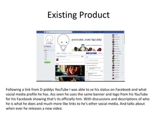 Existing Product
Following a link from D-piddys YouTube I was able to se his status on Facebook and what
social media profile he has. Ass seen he uses the same banner and logo from his YouTube
for his Facebook showing that’s its officially him. With discussions and descriptions of who
he is what he does and much more like links to he's other social media. And talks about
when ever he releases a new video.
 