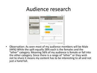 Audience research
• Observation: As seen most of my audience members will be Male
(44%) While the spilt equally 28% each is the females and the
“other” category. Meaning 56% of my audience is female or fall into
the other category. Since there is a range of “other” or they wish
not to share it means my content has to be interesting to all and not
just a hand full.
 