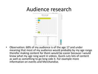 Audience research
• Observation: 68% of my audience is of the age 17 and under
meaning that most of my audience would probably by my age range
therefor making content for them would be easier because I would
know what my age rang want in videos. Quick cuts lots of content
as well as something to go long side it. For example more
information on events and Merchandise.
 