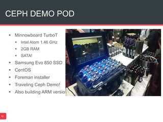 CEPH DEMO POD
12
 Minnowboard TurboT
 Intel Atom 1.46 GHz
 2GB RAM
 SATA!
 Samsung Evo 850 SSD
 CentOS
 Foreman installer
 Traveling Ceph Demo!
 Also building ARM version
 