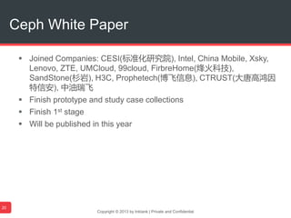  Joined Companies: CESI(标准化研究院), Intel, China Mobile, Xsky,
Lenovo, ZTE, UMCloud, 99cloud, FirbreHome(烽火科技),
SandStone(杉岩), H3C, Prophetech(博飞信息), CTRUST(大唐高鸿因
特信安), 中油瑞飞
 Finish prototype and study case collections
 Finish 1st stage
 Will be published in this year
Copyright © 2013 by Inktank | Private and Confidential
Ceph White Paper
20
 