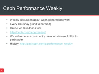 Ceph Performance Weekly
9
 Weekly discussion about Ceph performance work
 Every Thursday (used to be Wed)
 Online via BlueJeans tool
 http://ceph.com/performance/
 We welcome any community member who would like to
participate
 History: http://pad.ceph.com/p/performance_weekly
 