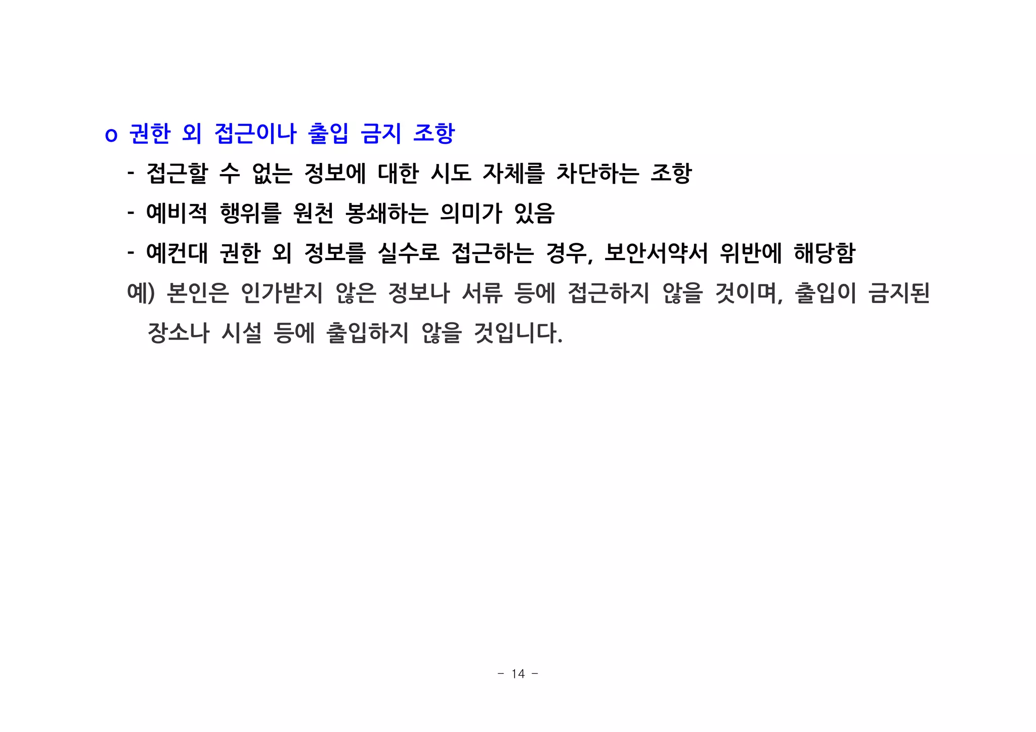 - 14 -
권한 외 접근이나 출입 금지 조항o
접근할 수 없는 정보에 대한 시도 자체를 차단하는 조항-
예비적 행위를 원천 봉쇄하는 의미가 있음-
예컨대 권한 외 정보를 실수로 접근하는 경우 보안서약서 위반에 해당함- ,
예 본인은 인가받지 않은 정보나 서류 등에 접근하지 않을 것이며 출입이 금지된) ,
장소나 시설 등에 출입하지 않을 것입니다.
 