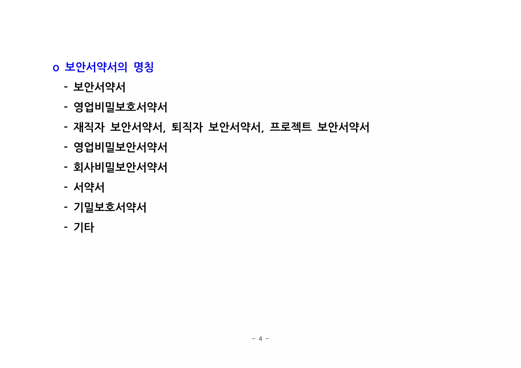- 4 -
보안서약서의 명칭o
보안서약서-
영업비밀보호서약서-
재직자 보안서약서 퇴직자 보안서약서 프로젝트 보안서약서- , ,
영업비밀보안서약서-
회사비밀보안서약서-
서약서-
기밀보호서약서-
기타-
 