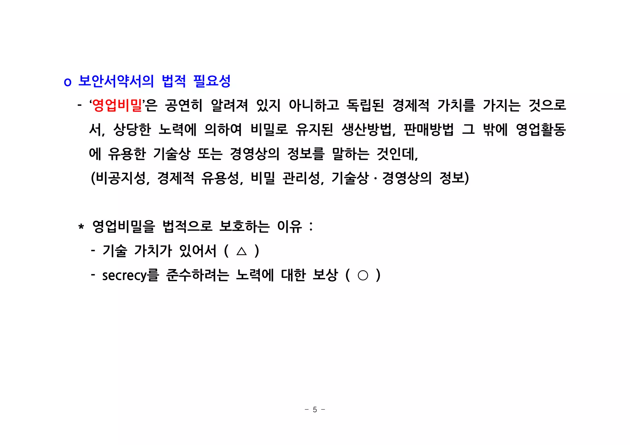 - 5 -
보안서약서의 법적 필요성o
- ‘영업비밀 은 공연히 알려져 있지 아니하고 독립된 경제적 가치를 가지는 것으로’
서 상당한 노력에 의하여 비밀로 유지된 생산방법 판매방법 그 밖에 영업활동, ,
에 유용한 기술상 또는 경영상의 정보를 말하는 것인데,
비공지성 경제적 유용성 비밀 관리성 기술상 경영상의 정보( , , , )ㆍ
영업비밀을 법적으로 보호하는 이유* :
기술 가치가 있어서- ( )△
를 준수하려는 노력에 대한 보상- secrecy ( )○
 