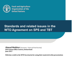 1
Standards and related issues in the
WTO Agreement on SPS and TBT
Ahmad Mukhtar [Economist - Trade and Food Security]
FAO Liaison Office Geneva, Switzerland
June 2017
With due credit to the WTO Secretariat for using their material in this presentation
 