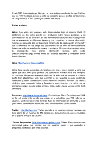 Es el CMS desarrollado por Google. La característica resaltante de este CMS es
que es 100 %editable.Debido a esto es necesario poseer ciertos conocimientos
de programación HTML para lograr buenos resultados.
Redes sociales
Wikis: Los wikis son páginas web desarrolladas bajo el sistema CMS. El
contenido en los wikis puede ser producido entre varias personas y su
administración es de fácil uso .Es una herramienta ideal para los investigadores
que se encuentran en diferentes lugares y que comparten la misma información.
Además es conocida por ser la primera herramienta de colaboración en internet y
que a diferencia de los blogs, los documentos de los wikis no necesariamente
tienen que estar ordenados de manera cronológica. Un ejemplo muy conocido es
la enciclopedia más grande información llamada Wiki pedía
(http://es.wikipedia.org), donde miles de usuarios redactan y colaboran sobre
temas diversos.
Wikia http://www.wikia.com/Wikia
Wikia tiene un alto porcentaje de fanáticos del cine , video juegos y serie que
optan por crear wikis para generar una comunidad. Además este site incorpora
un buscador interno para encontrar opciones de wikis que se adapten a nuestros
gusto Son plataformas web que permiten a los usuarios generar contenido,
interactuar y crear comunidades sobre intereses similares. Poseen una interfaz
dinámica para compartir datos y fomentar la comunicación. Los datos que se
comparten varían desde textos simples, fotos, audio , hasta videos en HD (high
definition).
Facebook http://www.facebook.com /Fundada por Mark Zuckerberg en 2004,
es la red social más amplia que existe en la actualidad con 700 millones de
usuarios. Contiene uno de los mayores flujos de información en el mundo y es un
gran medio para entablar relaciones tanto amicales como profesionales.
Twitter http://twitter.com/ Twitter permite a los usuarios mandar mensajes en
texto plano de un máximo de 140 caracteres, llamados tweets, que se muestran
en la página principal del usuario.
Yahoo Respuestas http://es.answers.yahoo.com/ Yahoo! Respuestas es una
comunidad online que permite que los usuarios hagan y que contesten a
preguntas planteadas por otros usuarios.
 