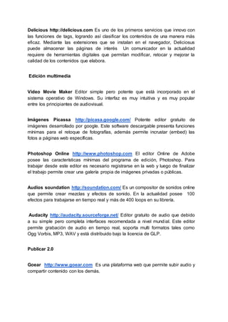 Delicious http://delicious.com Es uno de los primeros servicios que innovo con
las funciones de tags, logrando así clasificar los contenidos de una manera más
eficaz. Mediante las extensiones que se instalan en el navegador, Deliciosus
puede almacenar las páginas de interés Un comunicador en la actualidad
requiere de herramientas digitales que permitan modificar, retocar y mejorar la
calidad de los contenidos que elabora.
Edición multimedia
Video Movie Maker Editor simple pero potente que está incorporado en el
sistema operativo de Windows. Su interfaz es muy intuitiva y es muy popular
entre los principiantes de audiovisual.
Imágenes Picassa http://picasa.google.com/ Potente editor gratuito de
imágenes desarrollado por google. Este software descargable presenta funciones
mínimas para el retoque de fotografías, además permite incrustar (embed) las
fotos a páginas web específicas.
Photoshop Online http://www.photoshop.com El editor Online de Adobe
posee las características mínimas del programa de edición, Photoshop. Para
trabajar desde este editor es necesario registrarse en la web y luego de finalizar
el trabajo permite crear una galería propia de imágenes privadas o públicas.
Audios soundation http://soundation.com/ Es un compositor de sonidos online
que permite crear mezclas y efectos de sonido. En la actualidad posee 100
efectos para trabajarse en tiempo real y más de 400 loops en su librería.
Audacity http://audacity.sourceforge.net/ Editor gratuito de audio que debido
a su simple pero completa interfaces recomendada a nivel mundial. Este editor
permite grabación de audio en tiempo real, soporta multi formatos tales como
Ogg Vorbis, MP3, WAV y está distribuido bajo la licencia de GLP.
Publicar 2.0
Goear http://www.goear.com Es una plataforma web que permite subir audio y
compartir contenido con los demás.
 