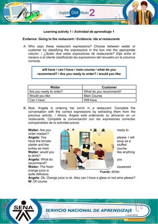 Learning activity 1 / Actividad de aprendizaje 1
Evidence: Going to the restaurant / Evidencia: Ida al restaurante
A. Who says these restaurant expressions? Choose between waiter or
customer by classifying the expressions in the box into the appropriate
column. / ¿Quién dice estas expresiones de restaurante? Elija entra el
mesero o el cliente clasificando las expresiones del recuadro en la columna
correcta.
Waiter Customer
Are you ready to order? What do you recommend?
Would you like Main Course
Can I have Will have
B. Now, Angela is ordering her lunch in a restaurant. Complete the
conversation with the correct expressions by extracting them from the
previous activity. / Ahora, Ángela está ordenando su almuerzo en un
restaurante. Complete la conversación con las expresiones correctas
extrayéndolas de la actividad previa.
Waiter: Are you ready to
order madam?
Angela: Yes please. I will
have the tomato soup as a
starter and the stuffed
turkey as main course.
Waiter: would you like anything
to drink?
Angela: What do you
recommend?
Waiter: The fresh squeezed
orange juice is
quite delicious.
Angela: Ok. Orange juice is ok. Also can I have a glass or red wine please?
W: Of course.
will have / can I have / main course / what do you
recommend? / Are you ready to order? / would you like
Fuente: SENA
 