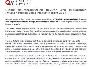Global Neuromodulation Devices And Implantable
Infusion Pumps Sales Market Report 2017
Qyresearchreports has recently announced the addition of "Global Neuromodulation Devices
And Implantable Infusion Pumps Sales Market Report 2017" to its huge collection of Market
Research Reports.
The newly added research report on the global market for Neuromodulation Devices And
Implantable Infusion Pumps offers valuable information about the crucial market indicators, trends,
and opportunities that will likely shape its trajectory during the forecast period between 2017 and
2022.
The report starts out by providing definitions of terms and terminologies and then goes on to
classify the market depending upon various parameters to study it in-depth. Technology,
applications, and end-users are to name a few parameters that have been used to segment the
market. The report presents a qualitative analysis of the different growth drivers and restraints
affecting the global market for Neuromodulation Devices And Implantable Infusion Pumps.
The report also throws light on the industry chain structure and industry statutes that govern the
industry. Apart from this, operational parameters of the global market for Neuromodulation Devices
And Implantable Infusion Pumps such as manufacturing processes, products, and cost structures are
also presented in details. This analysis is also indicative how operational aspects of the global
 