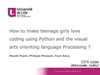 How to make teenage girls love
coding using Python and the visual
arts orienting language Processing ?
Maude Pupin, Philippe Marquet, Yann Secq
PyParis 2017 - Chti’code, Université de Lille
chticode.info/
 