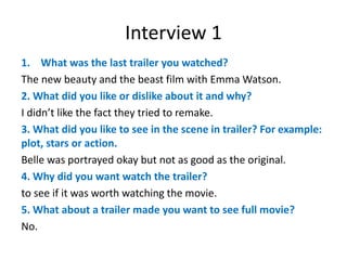 Interview 1
1. What was the last trailer you watched?
The new beauty and the beast film with Emma Watson.
2. What did you like or dislike about it and why?
I didn’t like the fact they tried to remake.
3. What did you like to see in the scene in trailer? For example:
plot, stars or action.
Belle was portrayed okay but not as good as the original.
4. Why did you want watch the trailer?
to see if it was worth watching the movie.
5. What about a trailer made you want to see full movie?
No.
 