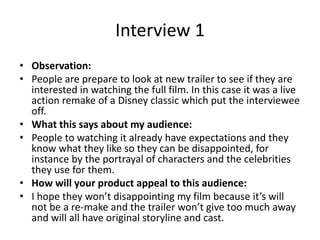 Interview 1
• Observation:
• People are prepare to look at new trailer to see if they are
interested in watching the full film. In this case it was a live
action remake of a Disney classic which put the interviewee
off.
• What this says about my audience:
• People to watching it already have expectations and they
know what they like so they can be disappointed, for
instance by the portrayal of characters and the celebrities
they use for them.
• How will your product appeal to this audience:
• I hope they won’t disappointing my film because it’s will
not be a re-make and the trailer won’t give too much away
and will all have original storyline and cast.
 
