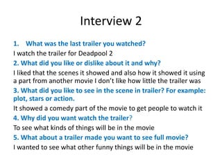 Interview 2
1. What was the last trailer you watched?
I watch the trailer for Deadpool 2
2. What did you like or dislike about it and why?
I liked that the scenes it showed and also how it showed it using
a part from another movie I don’t like how little the trailer was
3. What did you like to see in the scene in trailer? For example:
plot, stars or action.
It showed a comedy part of the movie to get people to watch it
4. Why did you want watch the trailer?
To see what kinds of things will be in the movie
5. What about a trailer made you want to see full movie?
I wanted to see what other funny things will be in the movie
 