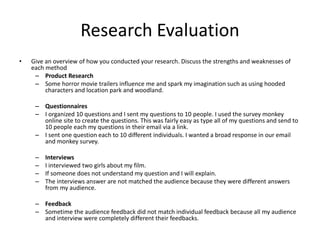 Research Evaluation
• Give an overview of how you conducted your research. Discuss the strengths and weaknesses of
each method
– Product Research
– Some horror movie trailers influence me and spark my imagination such as using hooded
characters and location park and woodland.
– Questionnaires
– I organized 10 questions and I sent my questions to 10 people. I used the survey monkey
online site to create the questions. This was fairly easy as type all of my questions and send to
10 people each my questions in their email via a link.
– I sent one question each to 10 different individuals. I wanted a broad response in our email
and monkey survey.
– Interviews
– I interviewed two girls about my film.
– If someone does not understand my question and I will explain.
– The interviews answer are not matched the audience because they were different answers
from my audience.
– Feedback
– Sometime the audience feedback did not match individual feedback because all my audience
and interview were completely different their feedbacks.
 