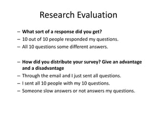 Research Evaluation
– What sort of a response did you get?
– 10 out of 10 people responded my questions.
– All 10 questions some different answers.
– How did you distribute your survey? Give an advantage
and a disadvantage
– Through the email and I just sent all questions.
– I sent all 10 people with my 10 questions.
– Someone slow answers or not answers my questions.
 