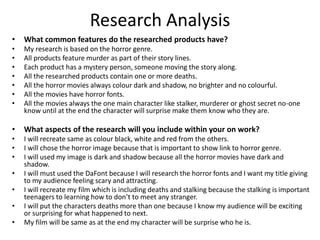 Research Analysis
• What common features do the researched products have?
• My research is based on the horror genre.
• All products feature murder as part of their story lines.
• Each product has a mystery person, someone moving the story along.
• All the researched products contain one or more deaths.
• All the horror movies always colour dark and shadow, no brighter and no colourful.
• All the movies have horror fonts.
• All the movies always the one main character like stalker, murderer or ghost secret no-one
know until at the end the character will surprise make them know who they are.
• What aspects of the research will you include within your on work?
• I will recreate same as colour black, white and red from the others.
• I will chose the horror image because that is important to show link to horror genre.
• I will used my image is dark and shadow because all the horror movies have dark and
shadow.
• I will must used the DaFont because I will research the horror fonts and I want my title giving
to my audience feeling scary and attracting.
• I will recreate my film which is including deaths and stalking because the stalking is important
teenagers to learning how to don’t to meet any stranger.
• I will put the characters deaths more than one because I know my audience will be exciting
or surprising for what happened to next.
• My film will be same as at the end my character will be surprise who he is.
 