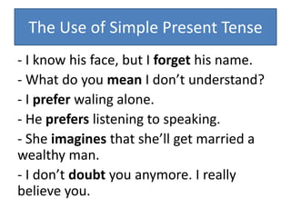 The Use of Simple Present Tense
- I know his face, but I forget his name.
- What do you mean I don’t understand?
- I prefer waling alone.
- He prefers listening to speaking.
- She imagines that she’ll get married a
wealthy man.
- I don’t doubt you anymore. I really
believe you.
 