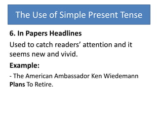 The Use of Simple Present Tense
6. In Papers Headlines
Used to catch readers’ attention and it
seems new and vivid.
Example:
- The American Ambassador Ken Wiedemann
Plans To Retire.
 