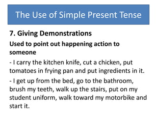 The Use of Simple Present Tense
7. Giving Demonstrations
Used to point out happening action to
someone
- I carry the kitchen knife, cut a chicken, put
tomatoes in frying pan and put ingredients in it.
- I get up from the bed, go to the bathroom,
brush my teeth, walk up the stairs, put on my
student uniform, walk toward my motorbike and
start it.
 