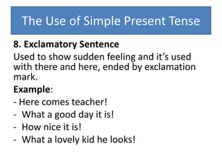 The Use of Simple Present Tense
8. Exclamatory Sentence
Used to show sudden feeling and it’s used
with there and here, ended by exclamation
mark.
Example:
- Here comes teacher!
- What a good day it is!
- How nice it is!
- What a lovely kid he looks!
 