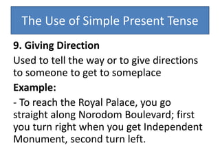 The Use of Simple Present Tense
9. Giving Direction
Used to tell the way or to give directions
to someone to get to someplace
Example:
- To reach the Royal Palace, you go
straight along Norodom Boulevard; first
you turn right when you get Independent
Monument, second turn left.
 