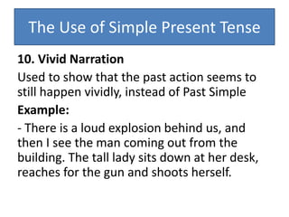 The Use of Simple Present Tense
10. Vivid Narration
Used to show that the past action seems to
still happen vividly, instead of Past Simple
Example:
- There is a loud explosion behind us, and
then I see the man coming out from the
building. The tall lady sits down at her desk,
reaches for the gun and shoots herself.
 