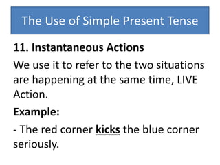 The Use of Simple Present Tense
11. Instantaneous Actions
We use it to refer to the two situations
are happening at the same time, LIVE
Action.
Example:
- The red corner kicks the blue corner
seriously.
 