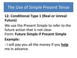 The Use of Simple Present Tense
12. Conditional Type 1 (Real or Unreal
Future)
We use the Present Simple to refer to the
future action that is not clear.
Form: Future Simple if Present Simple
Example:
- I will pay you all the money if you help
me in advance.
 