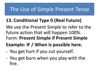 The Use of Simple Present Tense
13. Conditional Type 0 (Real Future)
We use the Present Simple to refer to the
future action that will happen 100%.
Form: Present Simple if Present Simple
Example: IF / When is possible here.
- You get hurt if you cut yourself.
- You get burn when you play with the
fire.
 