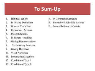 To Sum-Up
1. Habitual actions
2. In Giving Definition
3. General Truth/Fact
4. Permanent Actions
5. Present Actions
6. In Papers Headlines
7. Giving Demonstrations
8. Exclamatory Sentence
9. Giving Direction
10. Vivid Narration
11. Instantaneous Actions
12. Conditional Type 1
13. Conditional Type 0
14. In Command Sentence
15. Timetable / Schedule Actions
16. Future Reference/ Certain
 