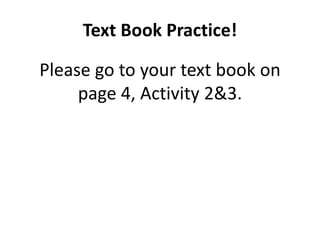 Text Book Practice!
Please go to your text book on
page 4, Activity 2&3.
 
