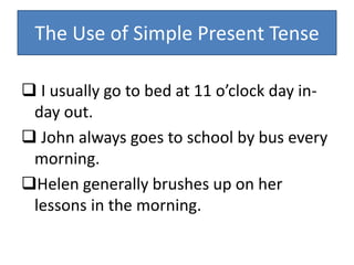 The Use of Simple Present Tense
 I usually go to bed at 11 o’clock day in-
day out.
 John always goes to school by bus every
morning.
Helen generally brushes up on her
lessons in the morning.
 