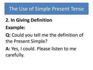 The Use of Simple Present Tense
2. In Giving Definition
Example:
Q: Could you tell me the definition of
the Present Simple?
A: Yes, I could. Please listen to me
carefully.
 