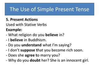 The Use of Simple Present Tense
5. Present Actions
Used with Stative Verbs
Example:
- What religion do you believe in?
- I believe in Buddhism.
- Do you understand what I’m saying?
- I don’t suppose that you become rich soon.
- Does she agree to marry you?
- Why do you doubt her? She is an innocent girl.
 