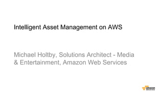 Intelligent Asset Management on AWS
Michael Holtby, Solutions Architect - Media
& Entertainment, Amazon Web Services
 
