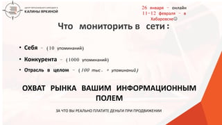 ТЕКСТ
ТЕКСТ
ТЕКСТ
Что мониторить в сети:
• Себя – (10 упоминаний)
• Конкурента – (1000 упоминаний)
• Отрасль в целом – (100 тыс. + упоминаний)
ОХВАТ РЫНКА ВАШИМ ИНФОРМАЦИОННЫМ
ПОЛЕМ
ЗА ЧТО ВЫ РЕАЛЬНО ПЛАТИТЕ ДЕНЬГИ ПРИ ПРОДВИЖЕНИИ
26 января – онлайн
11-12 февраля – в
Хабаровске
 