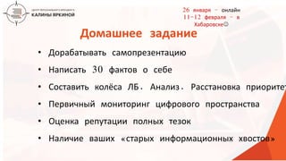 ТЕКСТ
ТЕКСТ
ТЕКСТ
• Дорабатывать самопрезентацию
• Написать 30 фактов о себе
• Составить колёса ЛБ. Анализ. Расстановка приоритет
• Первичный мониторинг цифрового пространства
• Оценка репутации полных тезок
• Наличие ваших «старых информационных хвостов»
Домашнее задание
26 января – онлайн
11-12 февраля – в
Хабаровске
 