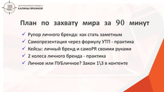 ТЕКСТ
ТЕКСТ
ТЕКСТ
План по захвату мира за 90 минут
 Рупор личного бренда: как стать заметным
 Самопрезентация через формулу УТП - практика
 Кейсы: личный бренд и самоPR своими руками
 2 колеса личного бренда - практика
 Личное или ПУБличное? Закон 13 в контенте
 