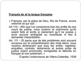 François Ier et la langue française
« François, par la grâce de Dieu, Roi de France, avons
ordonné ce qui suit :
Art 110 – Afin que l’on comprenne bien les arrêts de nos
cours de justice, nous voulons et ordonnons qu’ils
soient faits et écrits si clairement qu’il ne puisse y
avoir aucune ambigüité ou incertitude ni lieu à
demander interprétation.
Art. 111 – Et parce que de tels problèmes sont souvent
survenus sur la compréhension des mots latins, nous
voulons dorénavant que tous les arrêts, registres,
enquêtes, contrats, testaments et autres actes de
justice soient prononcés, enregistrés et délivrés en
français et non autrement. »
D’après l’ordonnance de Villers-Cotterêts, 1539
 