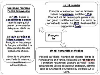 François
Ier
Un roi qui renforce
l’unité du royaume
En 1516, il signe le
Concordat de Bologne
avec le pape qui lui
permet de nommer les
évêques et abbés du
royaume.
En 1539, par l’Édit de
Villers-Cotterets, le roi
François Ier impose que
le français soit utilisé à la
place du latin dans les
documents officiels.
Enfin, le roi gouverne
avec l’aide de nombreux
conseillers et
administrateurs.
Un roi guerrier
François Ier est connu pour sa fameuse
victoire de Marignan, en Italie (1515).
Pourtant, s’il fait beaucoup la guerre avec
son grand rival Charles Quint, il lui arrive de
connaître la défaite. En 1526, il est ainsi fait
prisonnier à Pavie.
Un roi humaniste et mécène
Fasciné par l’Italie, François Ier importe l’art de la
Renaissance en France. Il est ainsi un roi mécène
– il entretient notamment Léonard de Vinci – et fait
construire de vastes et spacieux châteaux, comme
ceux de Chambord, d’Amboise ou de Blois sur la
Loire.
 