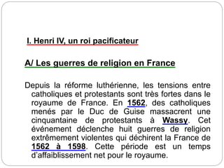 I. Henri IV, un roi pacificateur
A/ Les guerres de religion en France
Depuis la réforme luthérienne, les tensions entre
catholiques et protestants sont très fortes dans le
royaume de France. En 1562, des catholiques
menés par le Duc de Guise massacrent une
cinquantaine de protestants à Wassy. Cet
événement déclenche huit guerres de religion
extrêmement violentes qui déchirent la France de
1562 à 1598. Cette période est un temps
d’affaiblissement net pour le royaume.
 