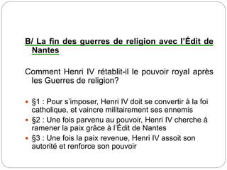 B/ La fin des guerres de religion avec l’Édit de
Nantes
Comment Henri IV rétablit-il le pouvoir royal après
les Guerres de religion?
 §1 : Pour s’imposer, Henri IV doit se convertir à la foi
catholique, et vaincre militairement ses ennemis
 §2 : Une fois parvenu au pouvoir, Henri IV cherche à
ramener la paix grâce à l’Édit de Nantes
 §3 : Une fois la paix revenue, Henri IV assoit son
autorité et renforce son pouvoir
 